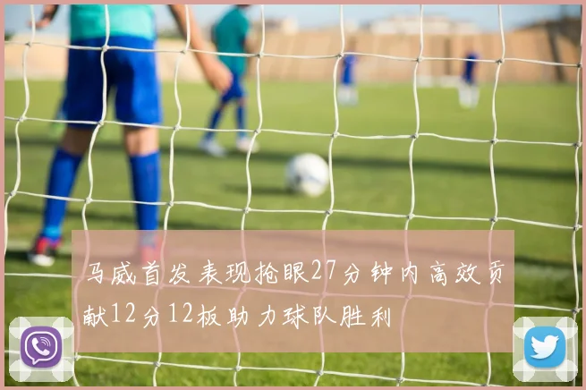 马威首发表现抢眼27分钟内高效贡献12分12板助力球队胜利