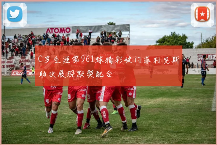 C罗生涯第961球精彩破门菲利克斯助攻展现默契配合