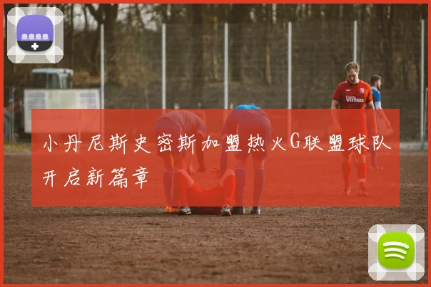 小丹尼斯史密斯加盟热火G联盟球队开启新篇章