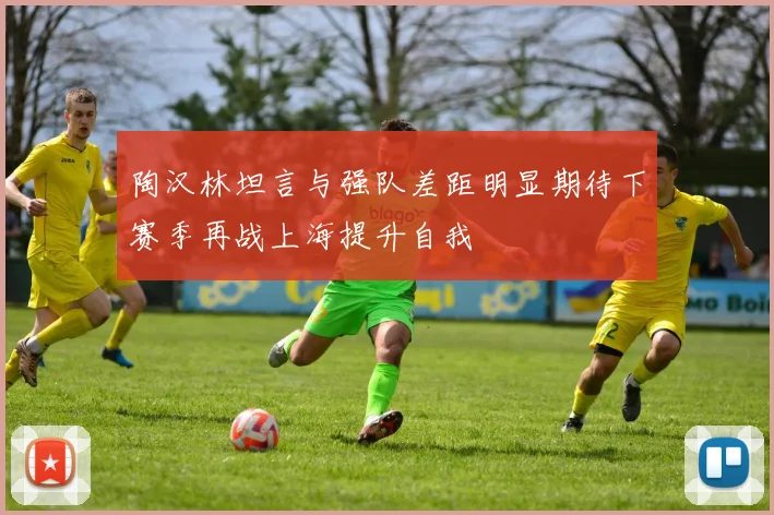陶汉林坦言与强队差距明显期待下赛季再战上海提升自我