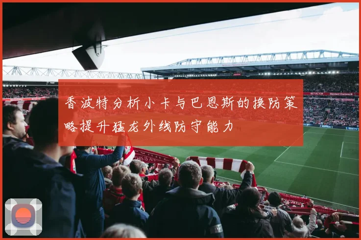 香波特分析小卡与巴恩斯的换防策略提升猛龙外线防守能力
