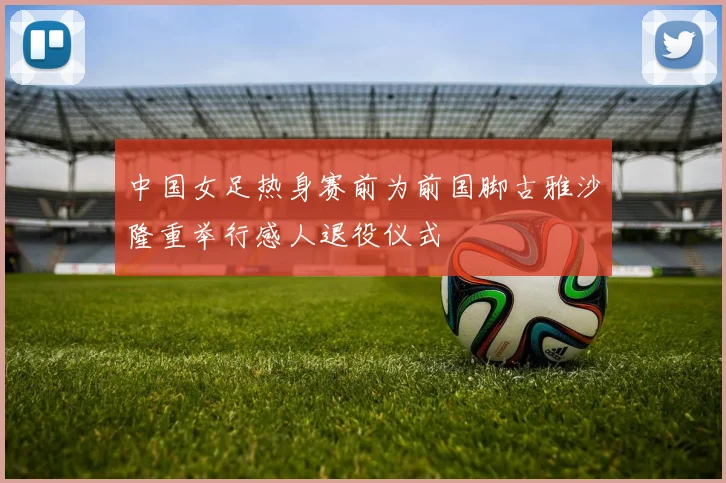 中国女足热身赛前为前国脚古雅沙隆重举行感人退役仪式
