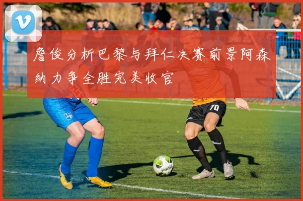 詹俊分析巴黎与拜仁决赛前景阿森纳力争全胜完美收官