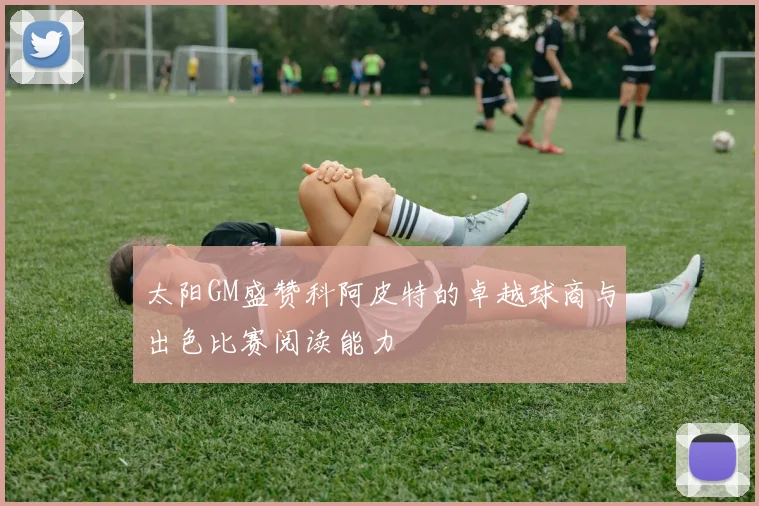 太阳GM盛赞科阿皮特的卓越球商与出色比赛阅读能力