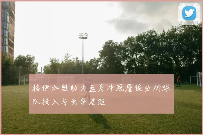 格伊加盟助力蓝月冲冠詹俊分析球队投入与竞争差距