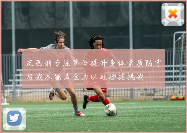 皮西利专注罗马提升身体素质防守与战术能力全力以赴迎接挑战